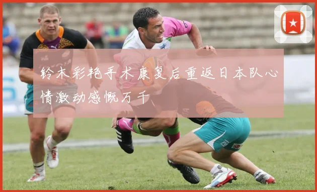 铃木彩艳手术康复后重返日本队心情激动感慨万千