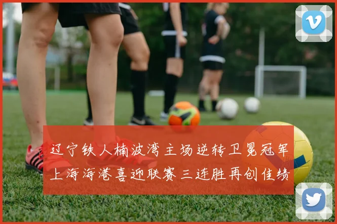 辽宁铁人楠波湾主场逆转卫冕冠军上海海港喜迎联赛三连胜再创佳绩