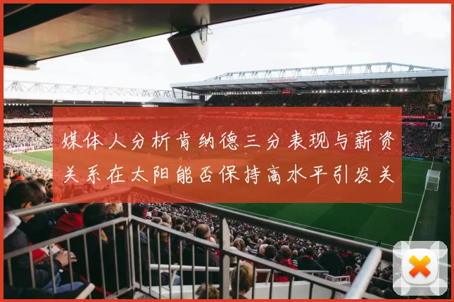 媒体人分析肯纳德三分表现与薪资关系在太阳能否保持高水平引发关注