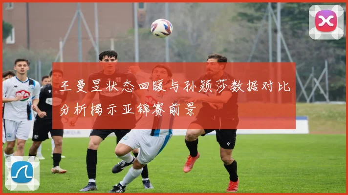 王曼昱状态回暖与孙颖莎数据对比分析揭示亚锦赛前景