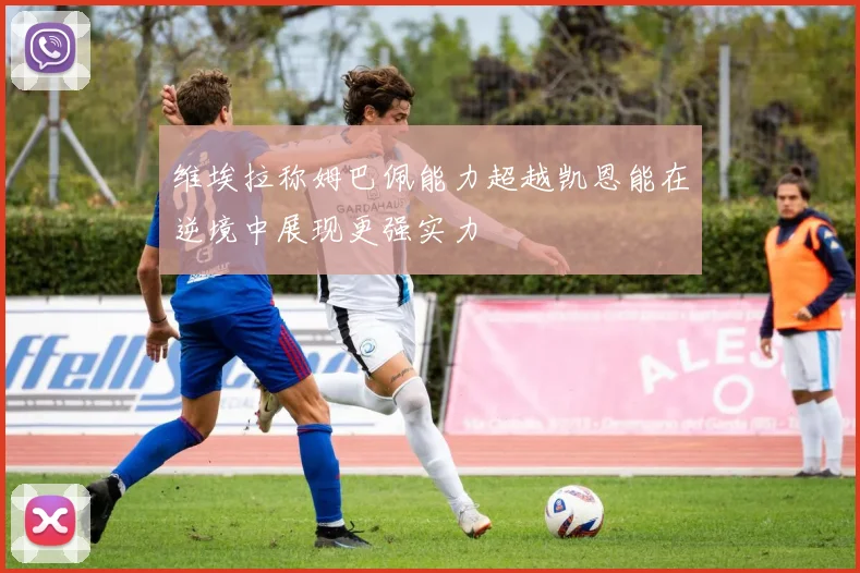 维埃拉称姆巴佩能力超越凯恩能在逆境中展现更强实力