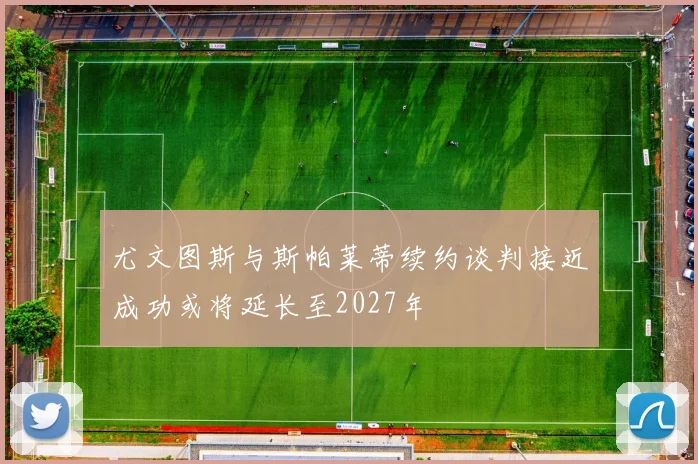 尤文图斯与斯帕莱蒂续约谈判接近成功或将延长至2027年