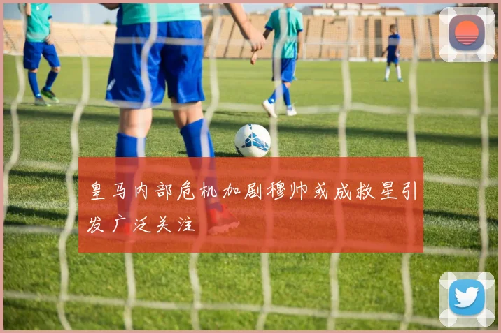 皇马内部危机加剧穆帅或成救星引发广泛关注