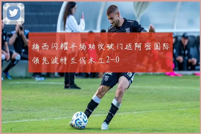 梅西闪耀半场助攻破门迈阿密国际领先波特兰伐木工2-0