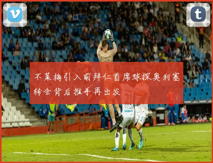 不莱梅引入前拜仁首席球探奥利塞转会背后推手再出发