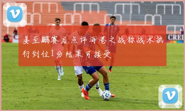 姜至鹏赛后点评海港之战称战术执行到位1分结果可接受