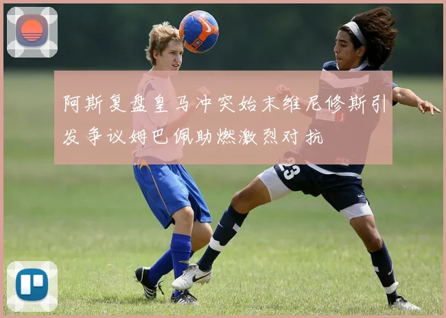 阿斯复盘皇马冲突始末维尼修斯引发争议姆巴佩助燃激烈对抗