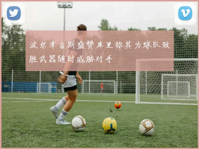 波尔津吉斯盛赞库里称其为球队致胜武器随时威胁对手
