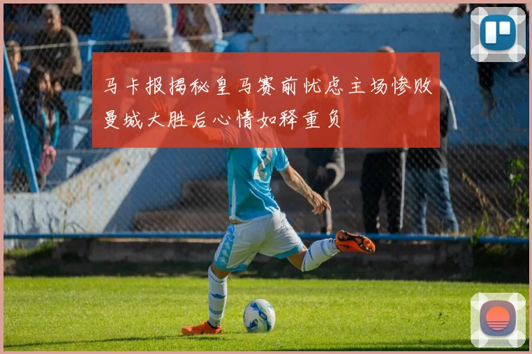 马卡报揭秘皇马赛前忧虑主场惨败曼城大胜后心情如释重负