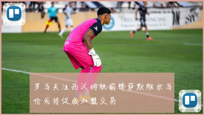 罗马关注西汉姆联前锋萨默维尔马伦或将促成加盟交易