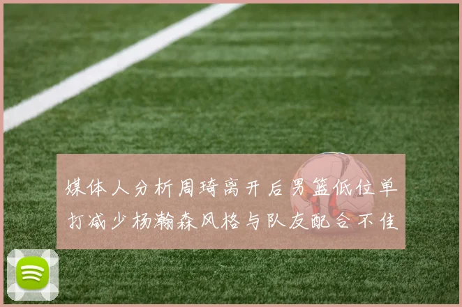 媒体人分析周琦离开后男篮低位单打减少杨瀚森风格与队友配合不佳