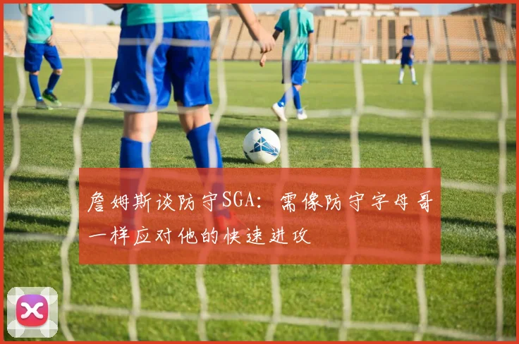 詹姆斯谈防守SGA：需像防守字母哥一样应对他的快速进攻