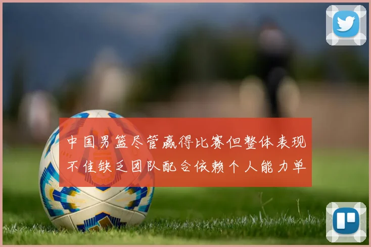 中国男篮尽管赢得比赛但整体表现不佳缺乏团队配合依赖个人能力单打成效有限