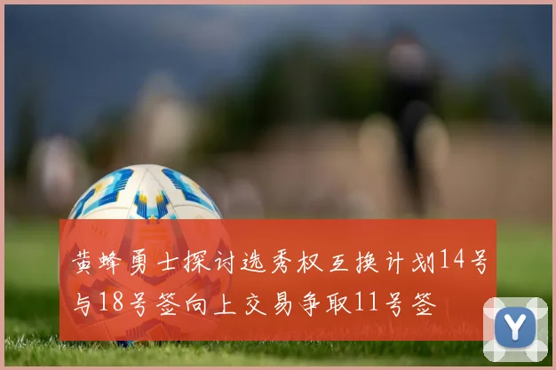 黄蜂勇士探讨选秀权互换计划14号与18号签向上交易争取11号签