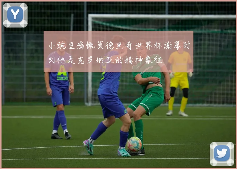 小豌豆感慨莫德里奇世界杯谢幕时刻他是克罗地亚的精神象征