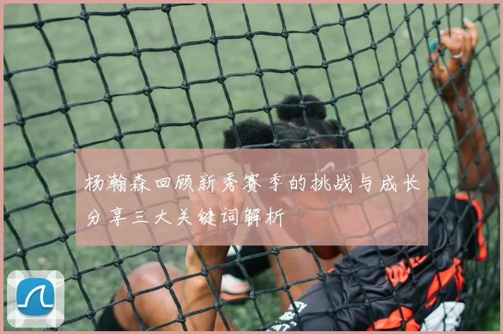 杨瀚森回顾新秀赛季的挑战与成长分享三大关键词解析