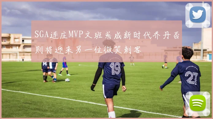 SGA连庄MVP文班或成新时代乔丹否则将迎来另一位微笑刺客