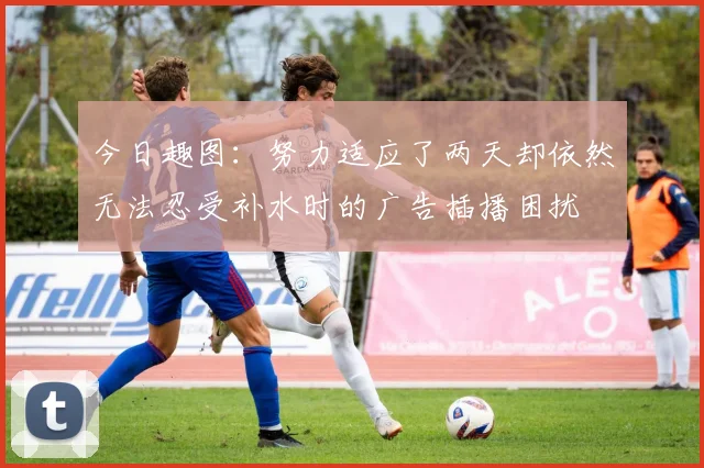 今日趣图：努力适应了两天却依然无法忍受补水时的广告插播困扰