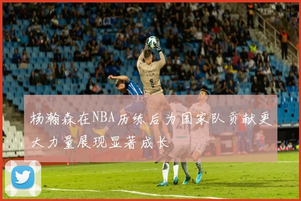 杨瀚森在NBA历练后为国家队贡献更大力量展现显著成长