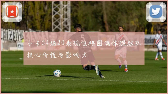 小卡54场20表现惊艳圆满体现球队核心价值与影响力