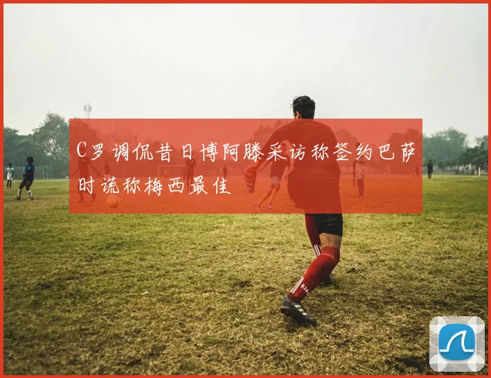 C罗调侃昔日博阿滕采访称签约巴萨时谎称梅西最佳