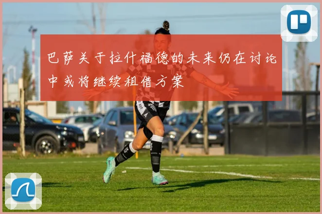 巴萨关于拉什福德的未来仍在讨论中或将继续租借方案